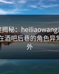 黑料深度揭秘：heiliaowang风波背后，网红在酒吧后巷的角色异常令人意外