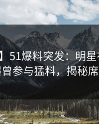 【爆料】51爆料突发：明星在中午时分被曝曾参与猛料，揭秘席卷全网