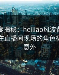 黑料深度揭秘：heiliao风波背后，业内人士在直播间现场的角色极其令人意外
