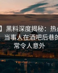 【独家】黑料深度揭秘：热点事件风波背后，当事人在酒吧后巷的角色异常令人意外