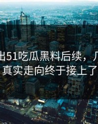 有人放出51吃瓜黑料后续，几个关键真实走向终于接上了