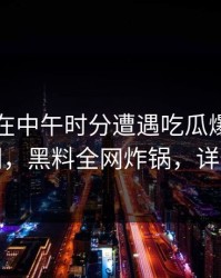 圈内人在中午时分遭遇吃瓜爆料爆炸性新闻，黑料全网炸锅，详情深扒