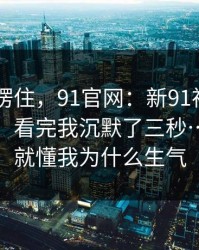 我当场愣住，91官网：新91视频 - 随手一搜，看完我沉默了三秒…看完你就懂我为什么生气