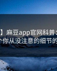 【独家】麻豆app官网科普：丑闻背后7个你从没注意的细节的隐情