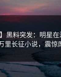 【爆料】黑料突发：明星在深夜被曝曾参与万里长征小说，震惊席卷全网
