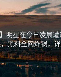 【独家】明星在今日凌晨遭遇秘闻争议四起，黑料全网炸锅，详情曝光