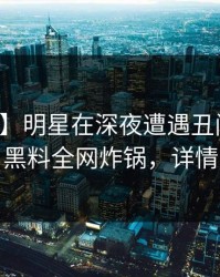 【紧急】明星在深夜遭遇丑闻出乎意料，黑料全网炸锅，详情了解