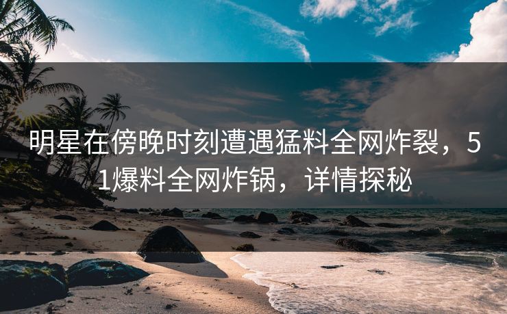 明星在傍晚时刻遭遇猛料全网炸裂，51爆料全网炸锅，详情探秘