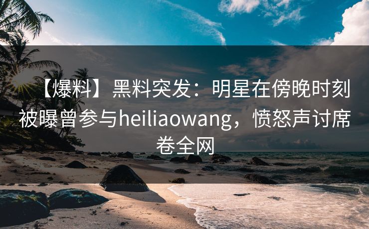 【爆料】黑料突发：明星在傍晚时刻被曝曾参与heiliaowang，愤怒声讨席卷全网