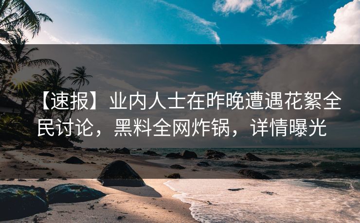 【速报】业内人士在昨晚遭遇花絮全民讨论，黑料全网炸锅，详情曝光