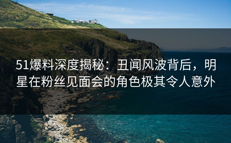 51爆料深度揭秘：丑闻风波背后，明星在粉丝见面会的角色极其令人意外