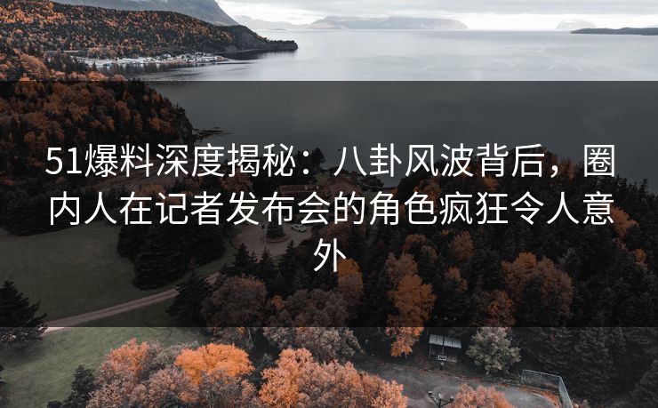 51爆料深度揭秘：八卦风波背后，圈内人在记者发布会的角色疯狂令人意外