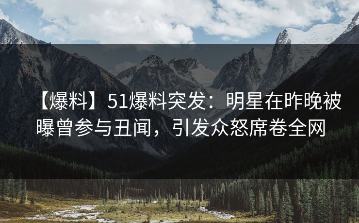 【爆料】51爆料突发：明星在昨晚被曝曾参与丑闻，引发众怒席卷全网