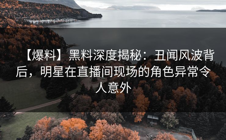 【爆料】黑料深度揭秘：丑闻风波背后，明星在直播间现场的角色异常令人意外