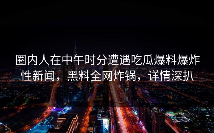 圈内人在中午时分遭遇吃瓜爆料爆炸性新闻，黑料全网炸锅，详情深扒