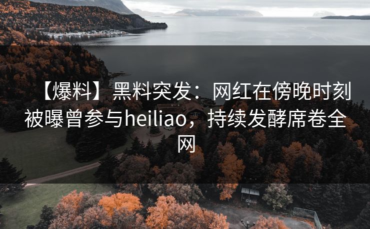 【爆料】黑料突发：网红在傍晚时刻被曝曾参与heiliao，持续发酵席卷全网