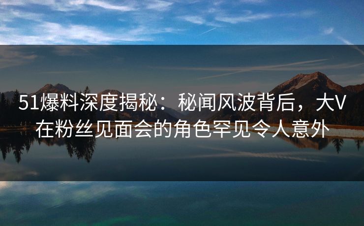 51爆料深度揭秘：秘闻风波背后，大V在粉丝见面会的角色罕见令人意外