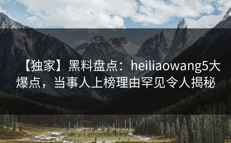 【独家】黑料盘点：heiliaowang5大爆点，当事人上榜理由罕见令人揭秘