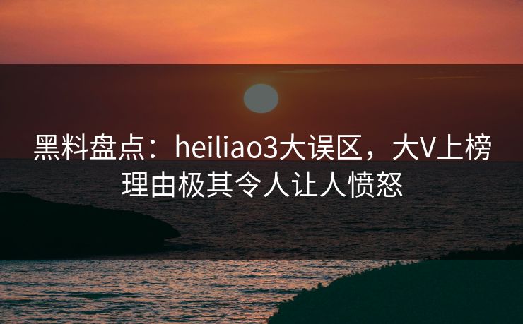 黑料盘点：heiliao3大误区，大V上榜理由极其令人让人愤怒