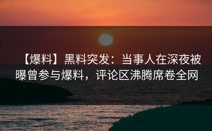 【爆料】黑料突发：当事人在深夜被曝曾参与爆料，评论区沸腾席卷全网