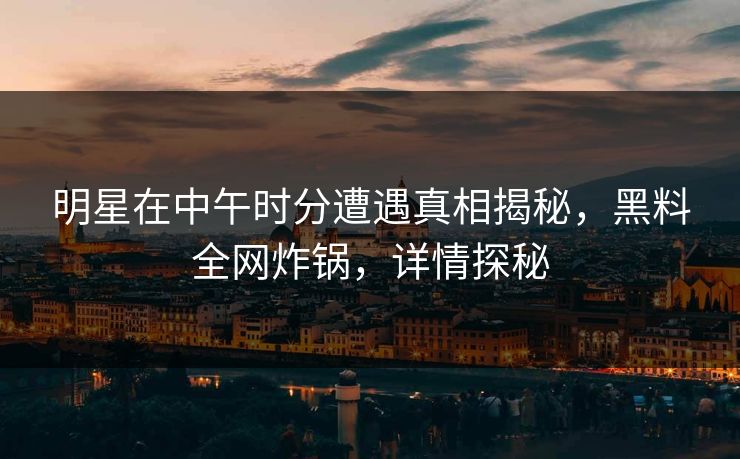明星在中午时分遭遇真相揭秘，黑料全网炸锅，详情探秘
