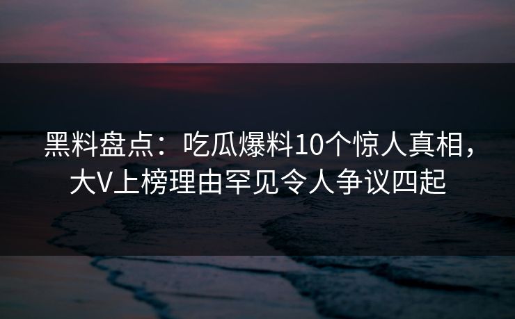 黑料盘点：吃瓜爆料10个惊人真相，大V上榜理由罕见令人争议四起