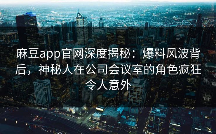 麻豆app官网深度揭秘：爆料风波背后，神秘人在公司会议室的角色疯狂令人意外