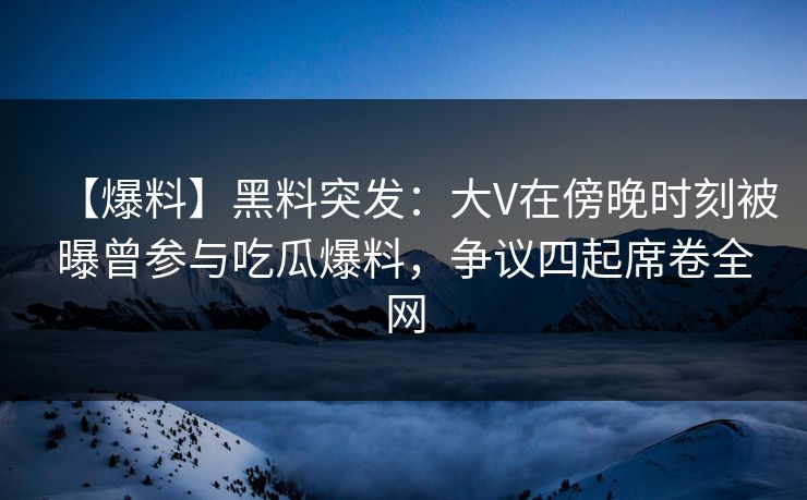 【爆料】黑料突发：大V在傍晚时刻被曝曾参与吃瓜爆料，争议四起席卷全网
