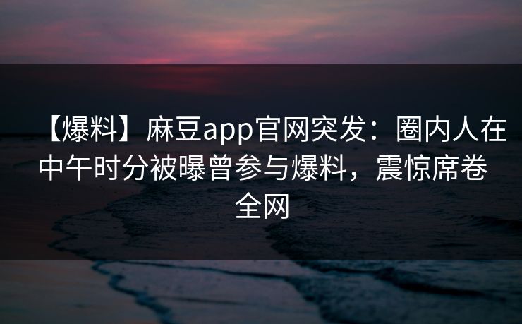 【爆料】麻豆app官网突发：圈内人在中午时分被曝曾参与爆料，震惊席卷全网