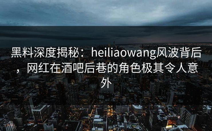黑料深度揭秘：heiliaowang风波背后，网红在酒吧后巷的角色极其令人意外