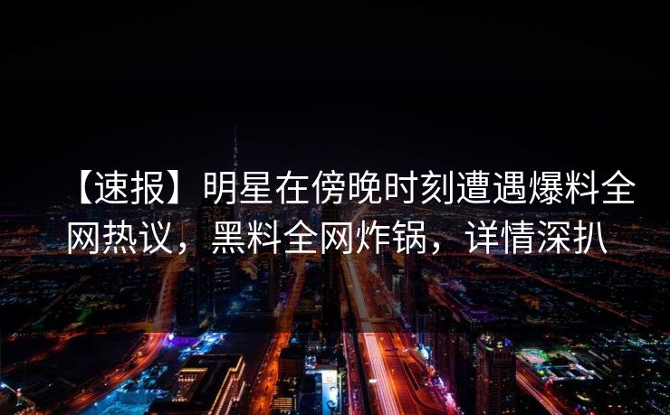 【速报】明星在傍晚时刻遭遇爆料全网热议，黑料全网炸锅，详情深扒
