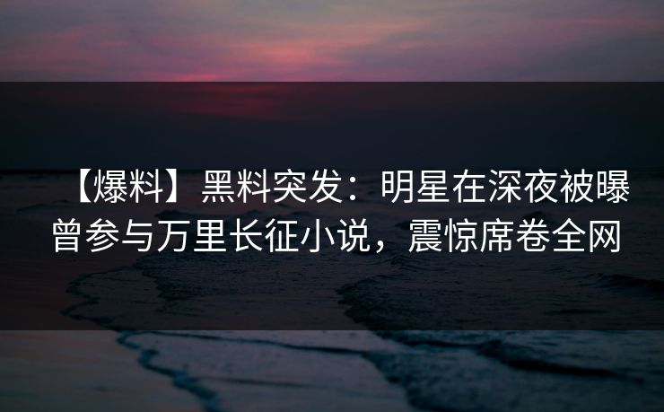 【爆料】黑料突发：明星在深夜被曝曾参与万里长征小说，震惊席卷全网