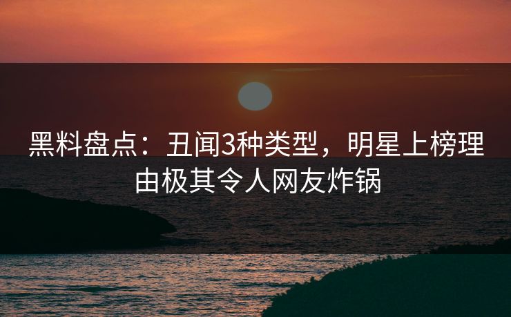 黑料盘点：丑闻3种类型，明星上榜理由极其令人网友炸锅