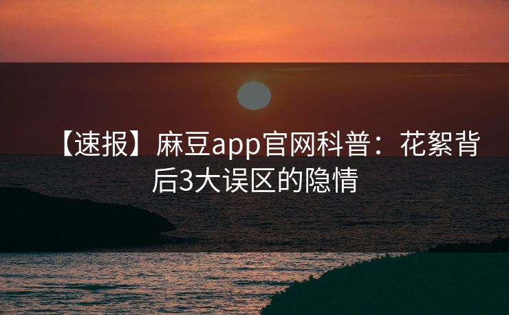【速报】麻豆app官网科普：花絮背后3大误区的隐情