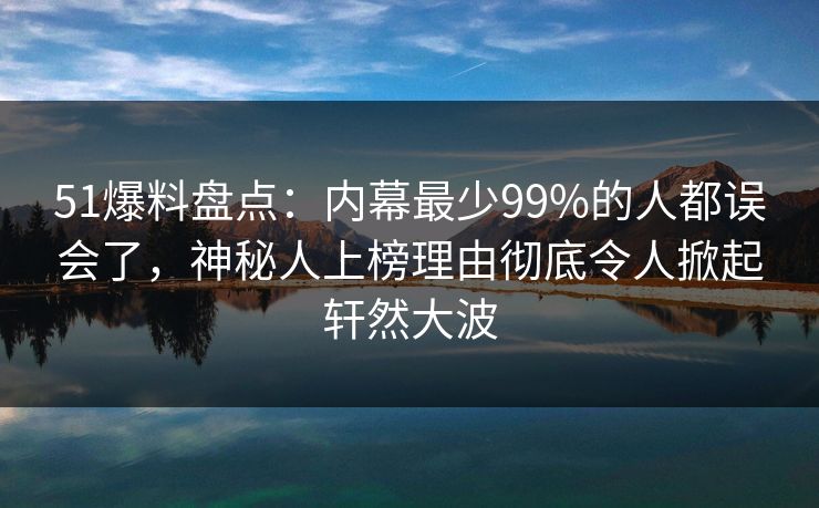 51爆料盘点：内幕最少99%的人都误会了，神秘人上榜理由彻底令人掀起轩然大波