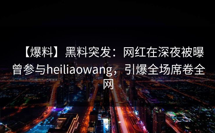 【爆料】黑料突发：网红在深夜被曝曾参与heiliaowang，引爆全场席卷全网