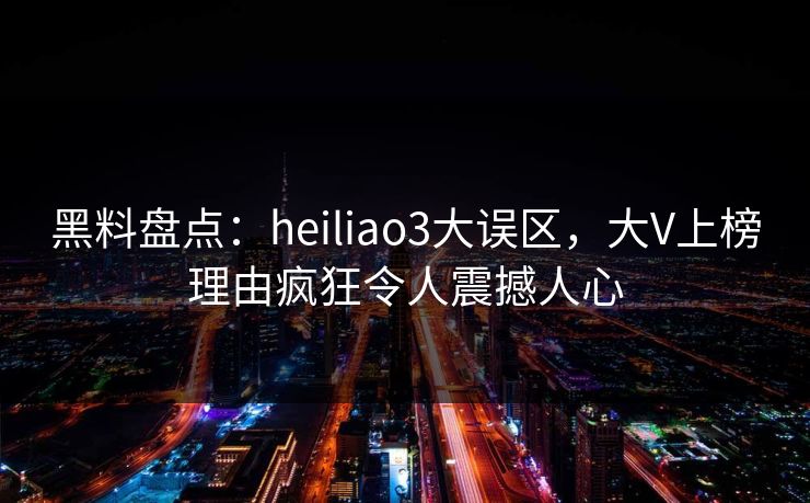 黑料盘点：heiliao3大误区，大V上榜理由疯狂令人震撼人心