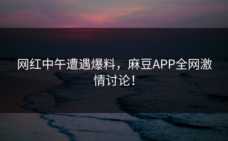 网红中午遭遇爆料，麻豆APP全网激情讨论！