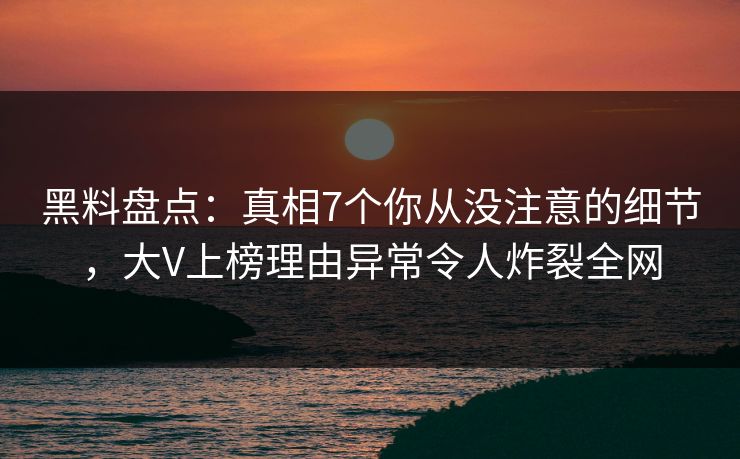 黑料盘点：真相7个你从没注意的细节，大V上榜理由异常令人炸裂全网