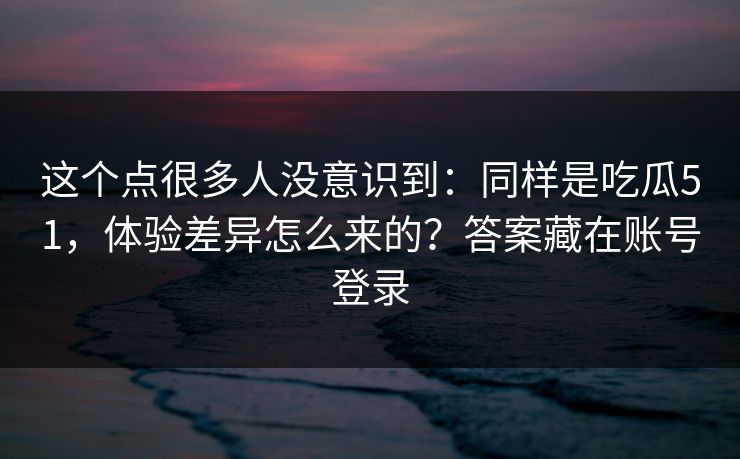 这个点很多人没意识到：同样是吃瓜51，体验差异怎么来的？答案藏在账号登录