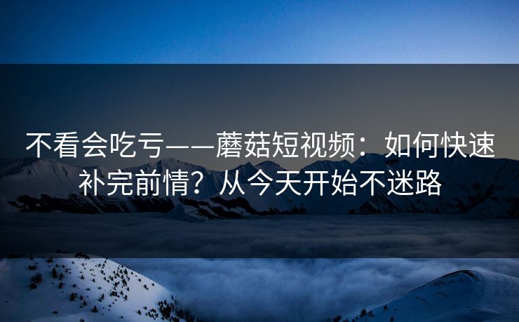 不看会吃亏——蘑菇短视频:如何快速补完前情?从今天开始不迷路 不看会吃亏——蘑菇短视频:如何快速补完前情?从今天开始不迷路