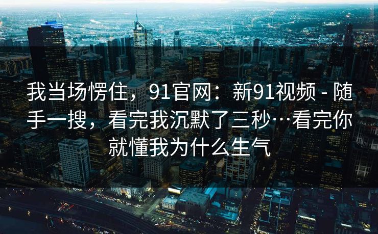我当场愣住，91官网：新91视频 - 随手一搜，看完我沉默了三秒…看完你就懂我为什么生气