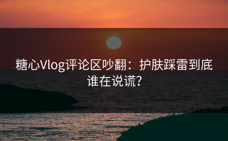 糖心Vlog评论区吵翻:护肤踩雷到底谁在说谎? 糖心Vlog评论区吵翻:护肤踩雷到底谁在说谎?