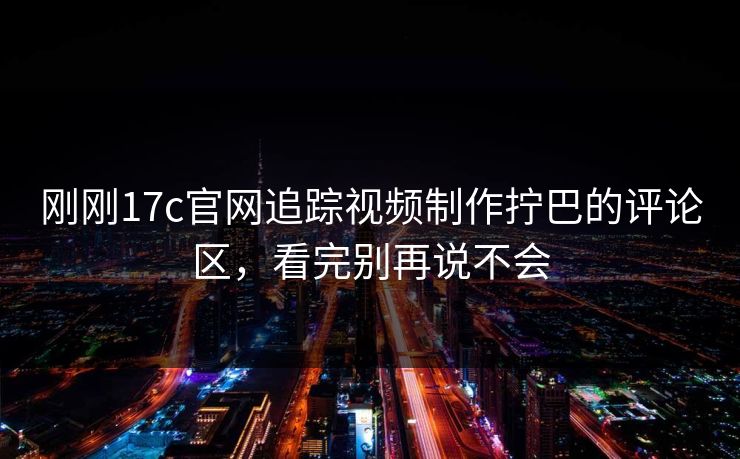 刚刚17c官网追踪视频制作拧巴的评论区，看完别再说不会