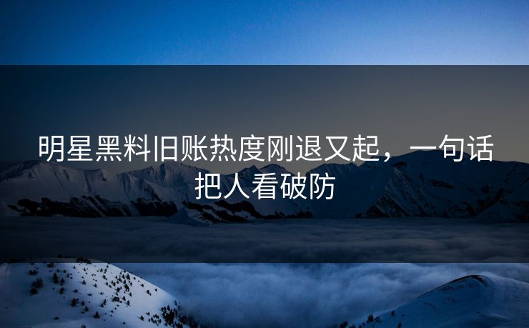 明星黑料旧账热度刚退又起，一句话把人看破防