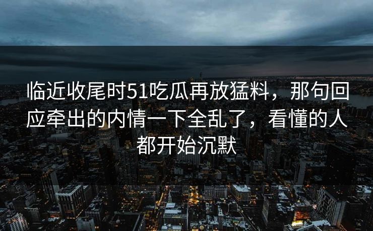 临近收尾时51吃瓜再放猛料,那句回应牵出的内情一下全乱了,看懂的人都开始沉默 临近收尾时51吃瓜再放猛料,那句回应牵出的内情一下全乱了,看懂的人都开始沉默